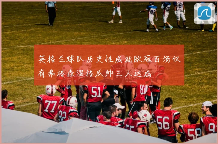 英格兰球队历史性成就欧冠百场仅有弗格森温格瓜帅三人达成