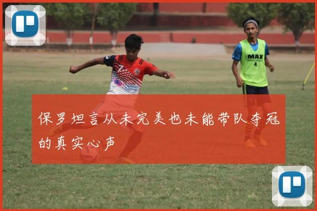 保罗坦言从未完美也未能带队夺冠的真实心声