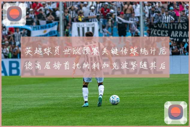 英超球员世欧预赛关键传球统计厄德高居榜首托纳利加克波紧随其后