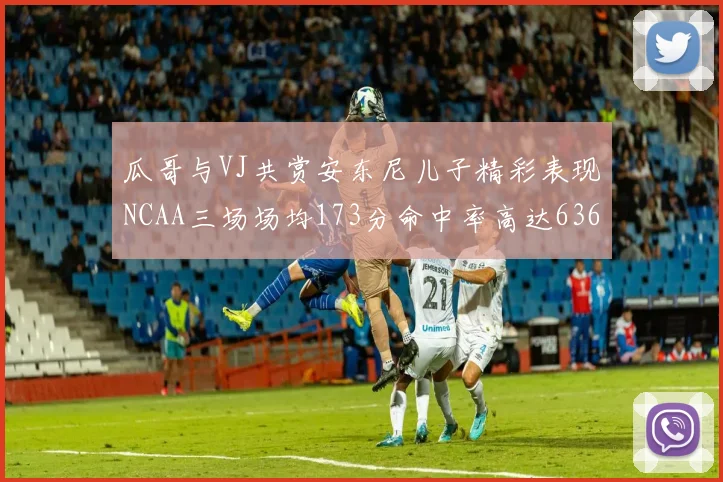 瓜哥与VJ共赏安东尼儿子精彩表现NCAA三场场均173分命中率高达636