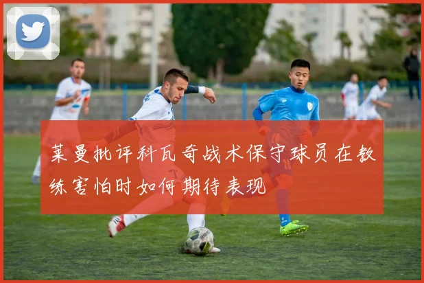 莱曼批评科瓦奇战术保守球员在教练害怕时如何期待表现
