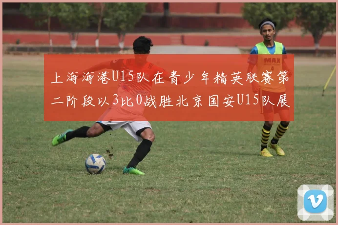 上海海港U15队在青少年精英联赛第二阶段以3比0战胜北京国安U15队展现强劲实力