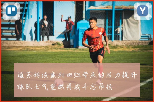 道苏姆谈康利回归带来的活力提升球队士气重燃再战斗志昂扬