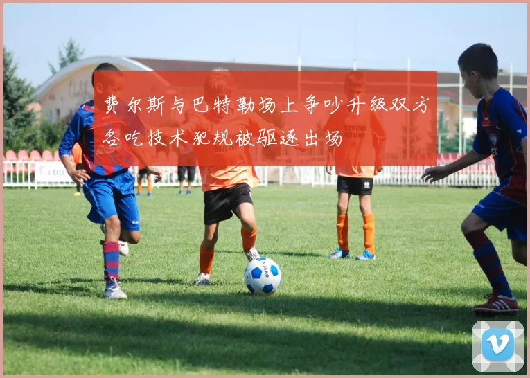 费尔斯与巴特勒场上争吵升级双方各吃技术犯规被驱逐出场