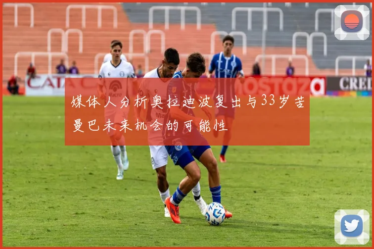 媒体人分析奥拉迪波复出与33岁苦曼巴未来机会的可能性