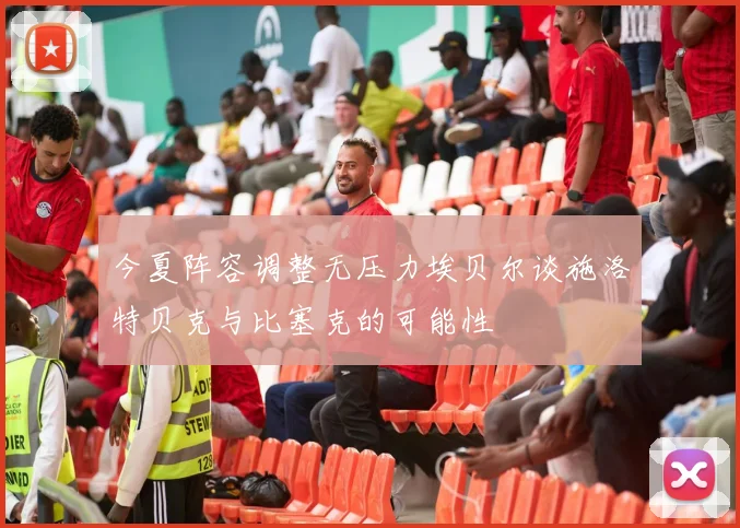 今夏阵容调整无压力埃贝尔谈施洛特贝克与比塞克的可能性